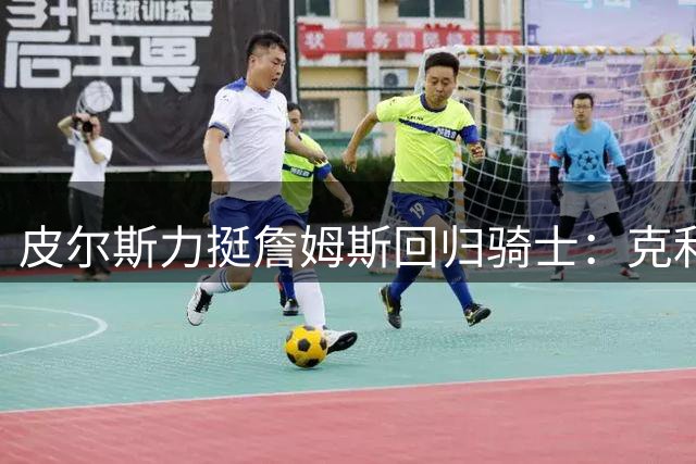 皮尔斯力挺詹姆斯回归骑士：克利夫兰是最佳归宿